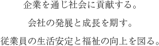 企業を通じ社会に貢献する。会社の発展と成長を期す。従業員の生活安定と福祉の向上を図る。 