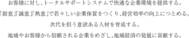 お客様に対し、トータルサポートシステムで快適な企業環境を提供する。「創意」「誠意」「熱意」で若々しい企業体質をつくり、経営効率の向上につとめる。次代を担う意欲ある人材を育成する。地域やお客様から信頼される企業をめざし、地域経済の発展に貢献する。